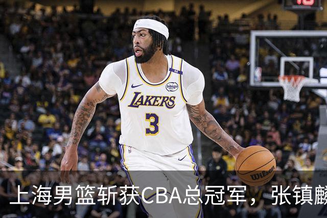 上海男篮斩获CBA总冠军，张镇麟表现出色，弗格成为关键奇兵