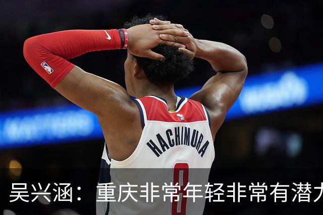 吴兴涵：重庆非常年轻非常有潜力，没能取胜向天津球迷说声对不起
