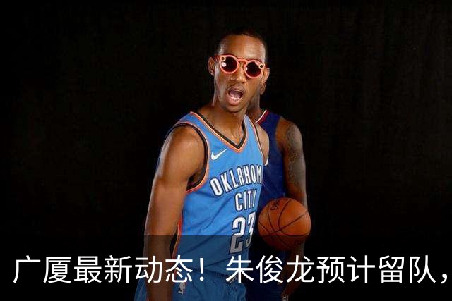 广厦最新动态！朱俊龙预计留队，保留部分主力，胡金秋成最大悬念